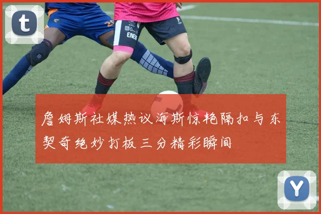 詹姆斯社媒热议海斯惊艳隔扣与东契奇绝妙打板三分精彩瞬间