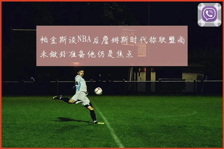 帕金斯谈NBA后詹姆斯时代称联盟尚未做好准备他仍是焦点