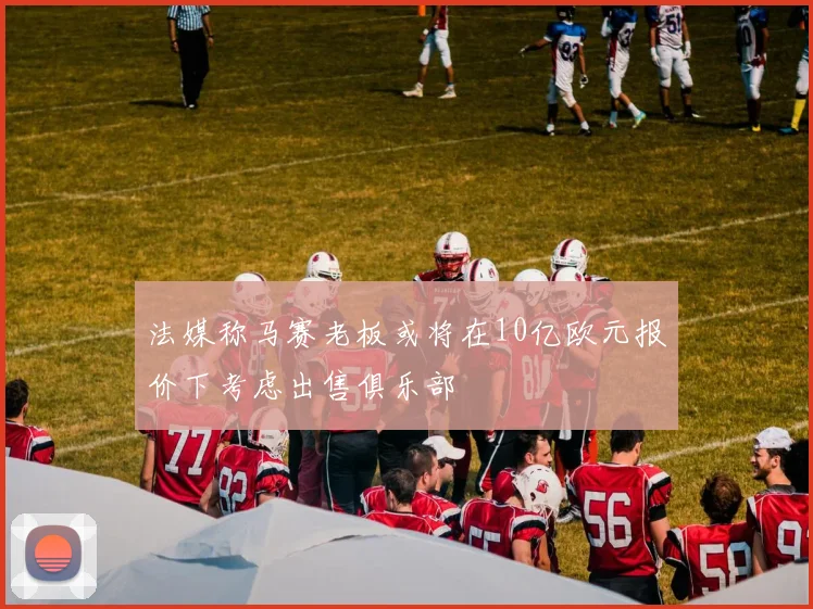 法媒称马赛老板或将在10亿欧元报价下考虑出售俱乐部