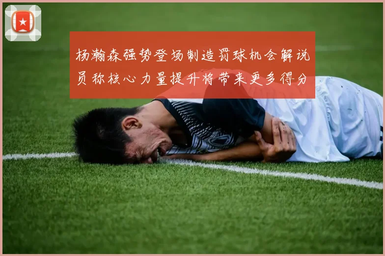 杨瀚森强势登场制造罚球机会解说员称核心力量提升将带来更多得分可能