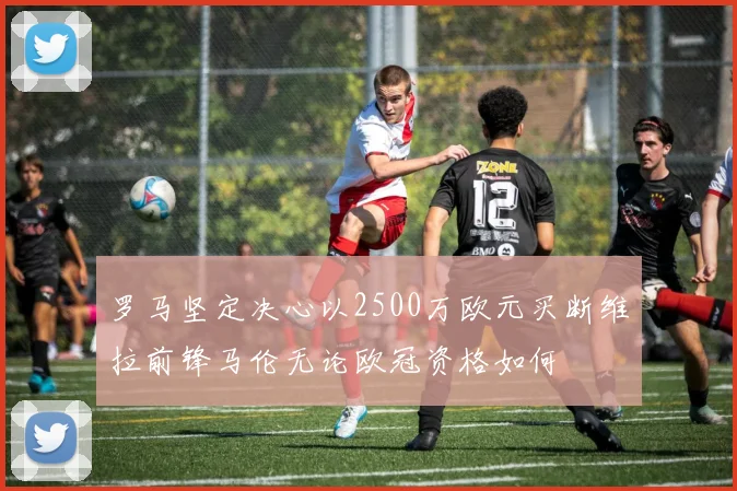 罗马坚定决心以2500万欧元买断维拉前锋马伦无论欧冠资格如何